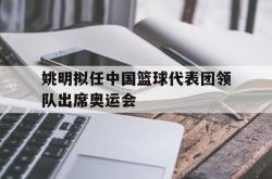 姚明拟任中国篮球代表团领队出席奥运会